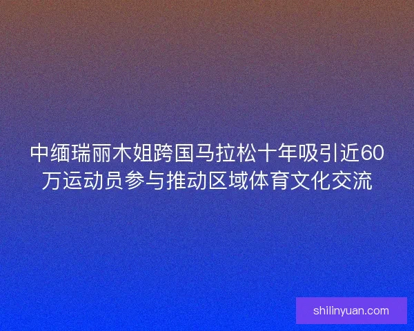 中缅瑞丽木姐跨国马拉松十年吸引近60万运动员参与推动区域体育文化交流