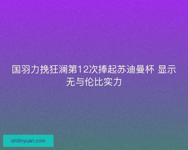 国羽力挽狂澜第12次捧起苏迪曼杯 显示无与伦比实力