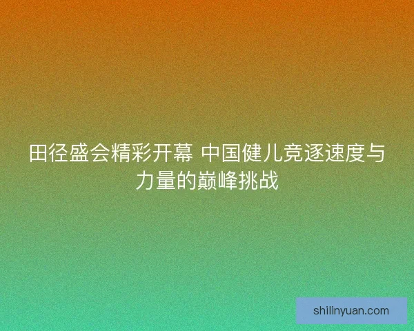 田径盛会精彩开幕 中国健儿竞逐速度与力量的巅峰挑战