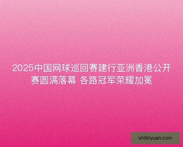 2025中国网球巡回赛建行亚洲香港公开赛圆满落幕 各路冠军荣耀加冕