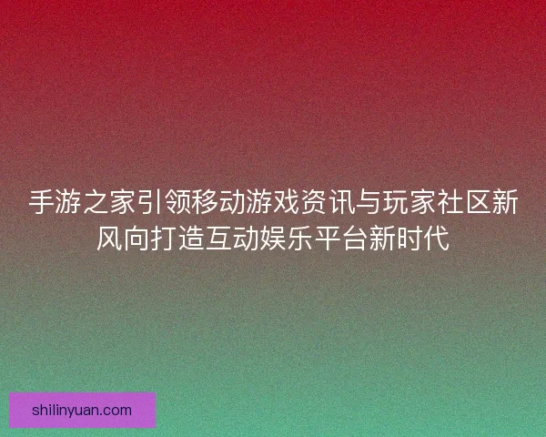 手游之家引领移动游戏资讯与玩家社区新风向打造互动娱乐平台新时代