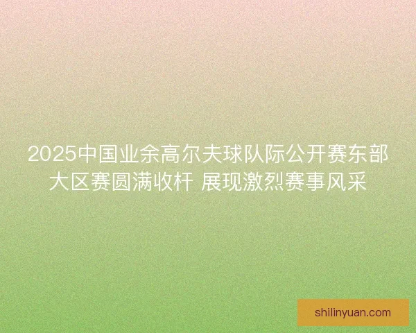 2025中国业余高尔夫球队际公开赛东部大区赛圆满收杆 展现激烈赛事风采