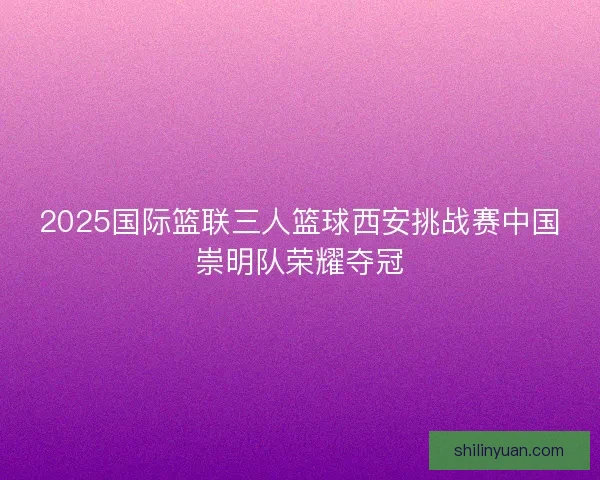 2025国际篮联三人篮球西安挑战赛中国崇明队荣耀夺冠