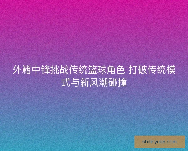 外籍中锋挑战传统篮球角色 打破传统模式与新风潮碰撞