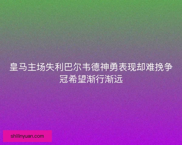 皇马主场失利巴尔韦德神勇表现却难挽争冠希望渐行渐远