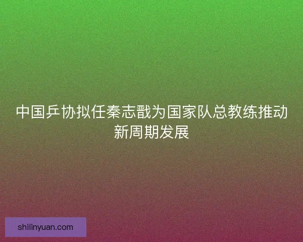 中国乒协拟任秦志戬为国家队总教练推动新周期发展