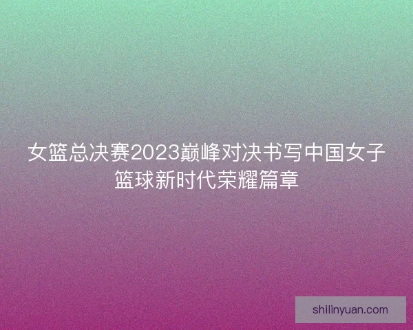 女篮总决赛2023巅峰对决书写中国女子篮球新时代荣耀篇章