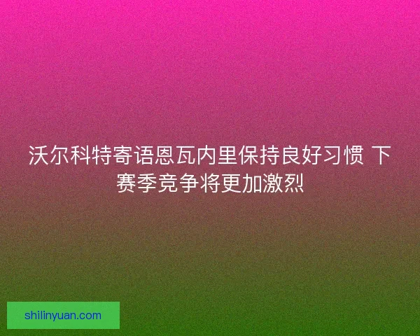 沃尔科特寄语恩瓦内里保持良好习惯 下赛季竞争将更加激烈