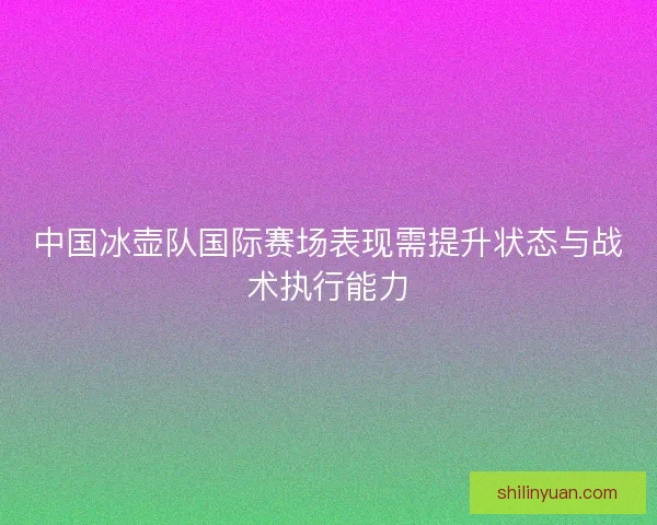 中国冰壶队国际赛场表现需提升状态与战术执行能力