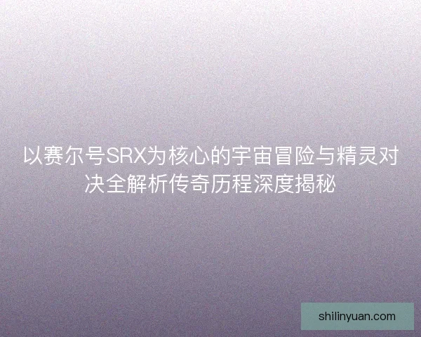 以赛尔号SRX为核心的宇宙冒险与精灵对决全解析传奇历程深度揭秘
