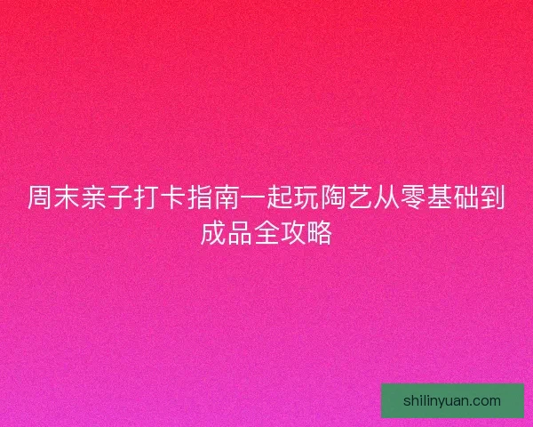 周末亲子打卡指南一起玩陶艺从零基础到成品全攻略
