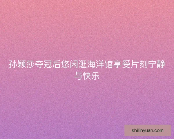孙颖莎夺冠后悠闲逛海洋馆享受片刻宁静与快乐