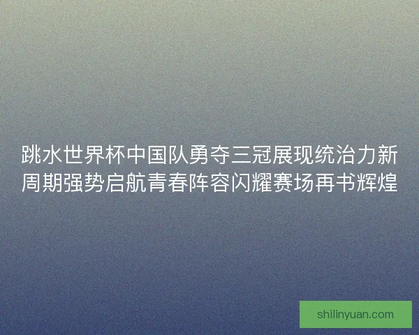跳水世界杯中国队勇夺三冠展现统治力新周期强势启航青春阵容闪耀赛场再书辉煌