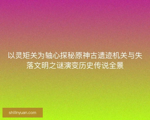 以灵矩关为轴心探秘原神古遗迹机关与失落文明之谜演变历史传说全景