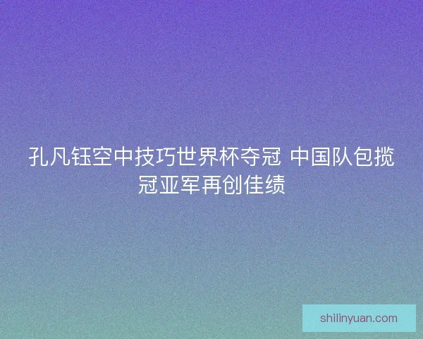 孔凡钰空中技巧世界杯夺冠 中国队包揽冠亚军再创佳绩