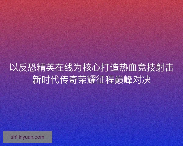 以反恐精英在线为核心打造热血竞技射击新时代传奇荣耀征程巅峰对决