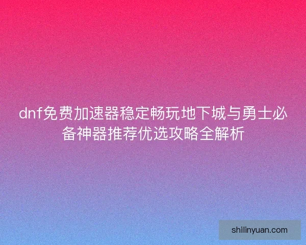dnf免费加速器稳定畅玩地下城与勇士必备神器推荐优选攻略全解析