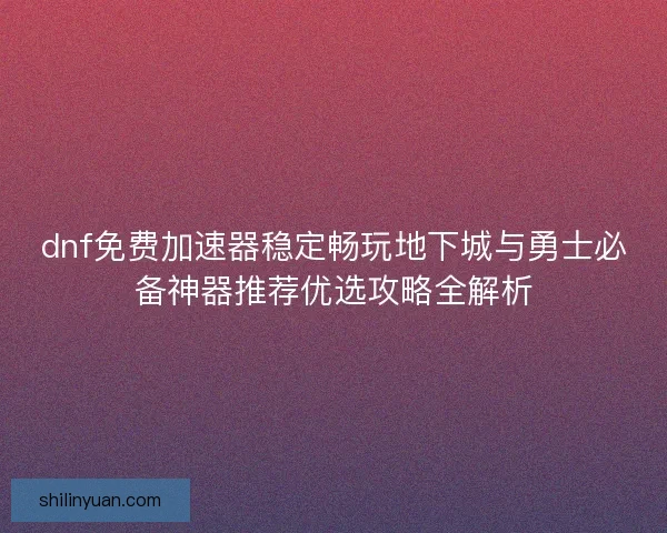 dnf免费加速器稳定畅玩地下城与勇士必备神器推荐优选攻略全解析