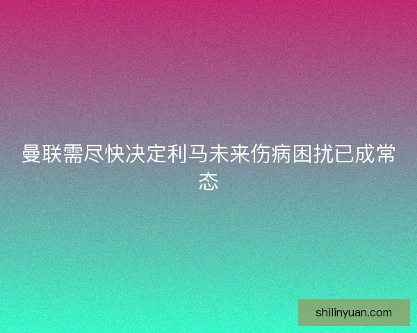 曼联需尽快决定利马未来伤病困扰已成常态